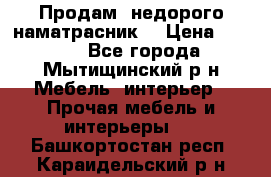 Продам  недорого наматрасник  › Цена ­ 6 500 - Все города, Мытищинский р-н Мебель, интерьер » Прочая мебель и интерьеры   . Башкортостан респ.,Караидельский р-н